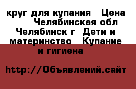 круг для купания › Цена ­ 100 - Челябинская обл., Челябинск г. Дети и материнство » Купание и гигиена   